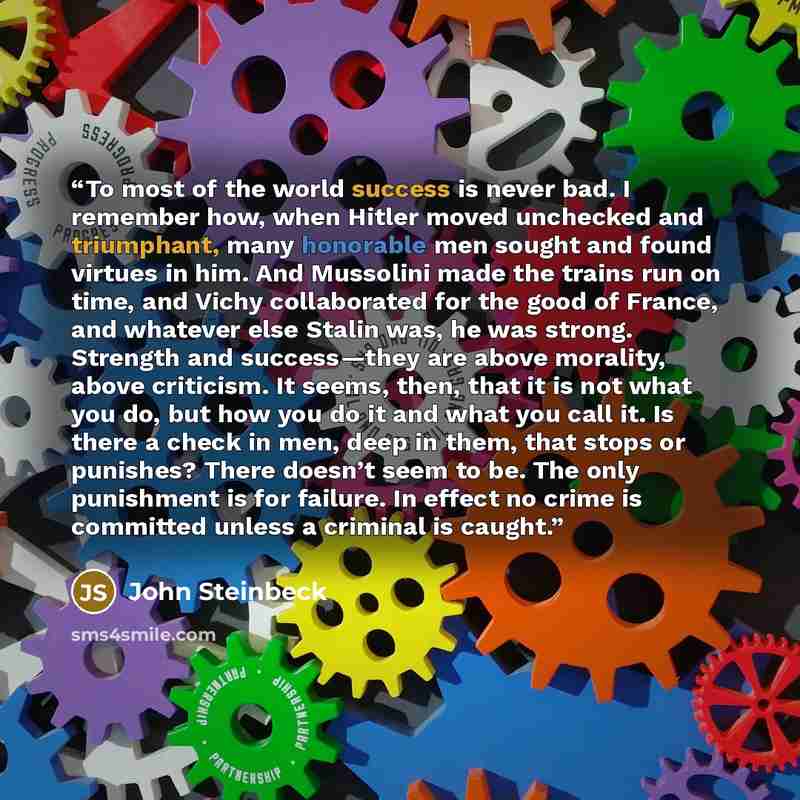 “To most of the world success is never bad. I remember how, when Hitler moved unchecked and triumphant, many honorable men sought and found virtues in him. And Mussolini made the trains run on time, and Vichy collaborated for the good of France, and whatever else Stalin was, he was strong. Strength…” quote by John Steinbeck
