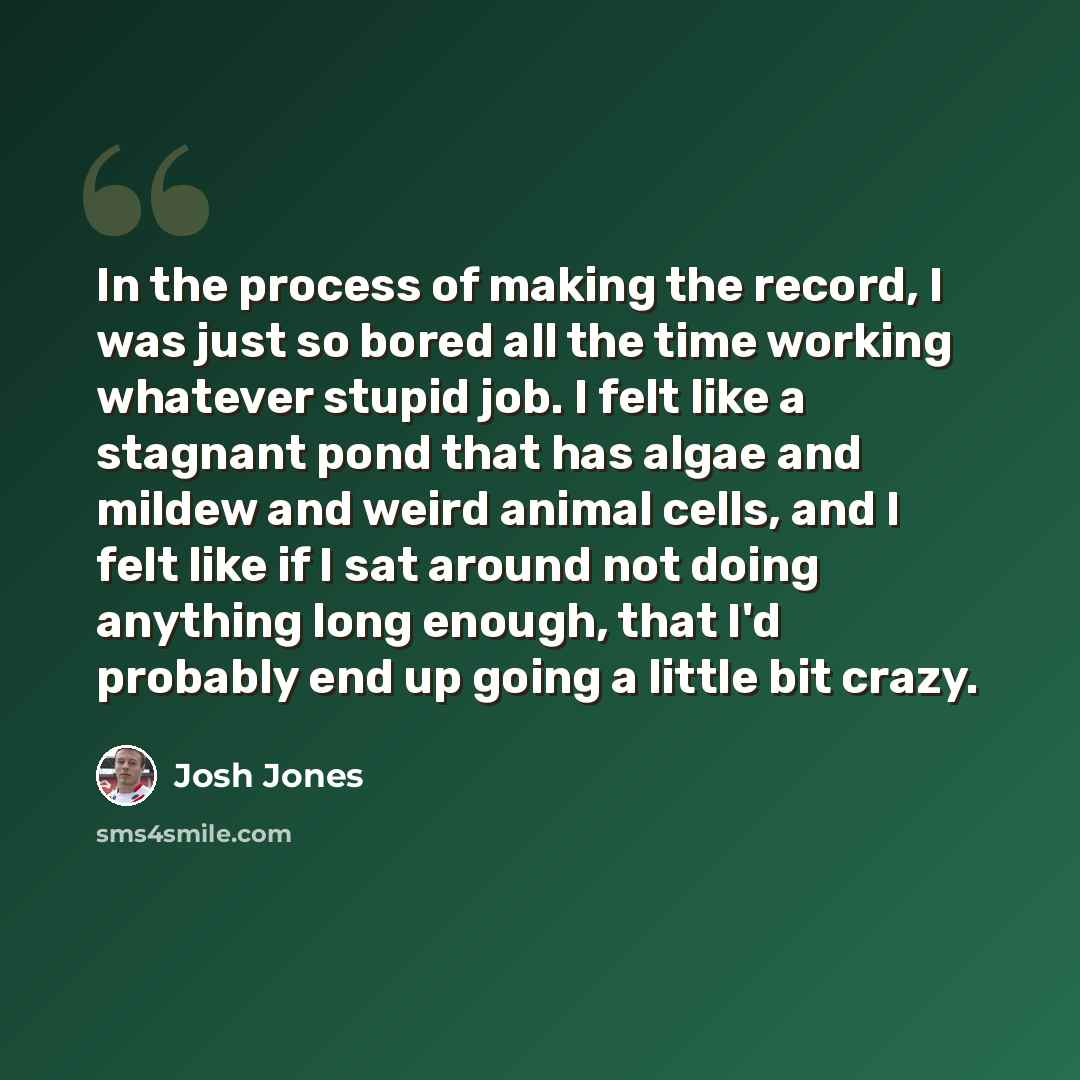 “In the process of making the record, I was just so bored all the time working whatever stupid job. I felt like a stagnant pond that has algae and mildew and weird animal cells, and I felt like if I sat around not doing anything long enough, that I'd probably end up going a little bit crazy.” quote by Josh Jones