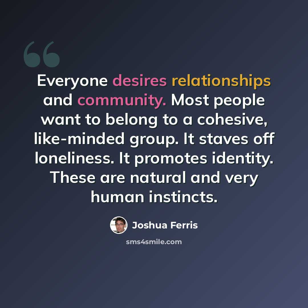 “Everyone desires relationships and community. Most people want to belong to a cohesive, like-minded group. It staves off loneliness. It promotes identity. These are natural and very human instincts.” quote by Joshua Ferris
