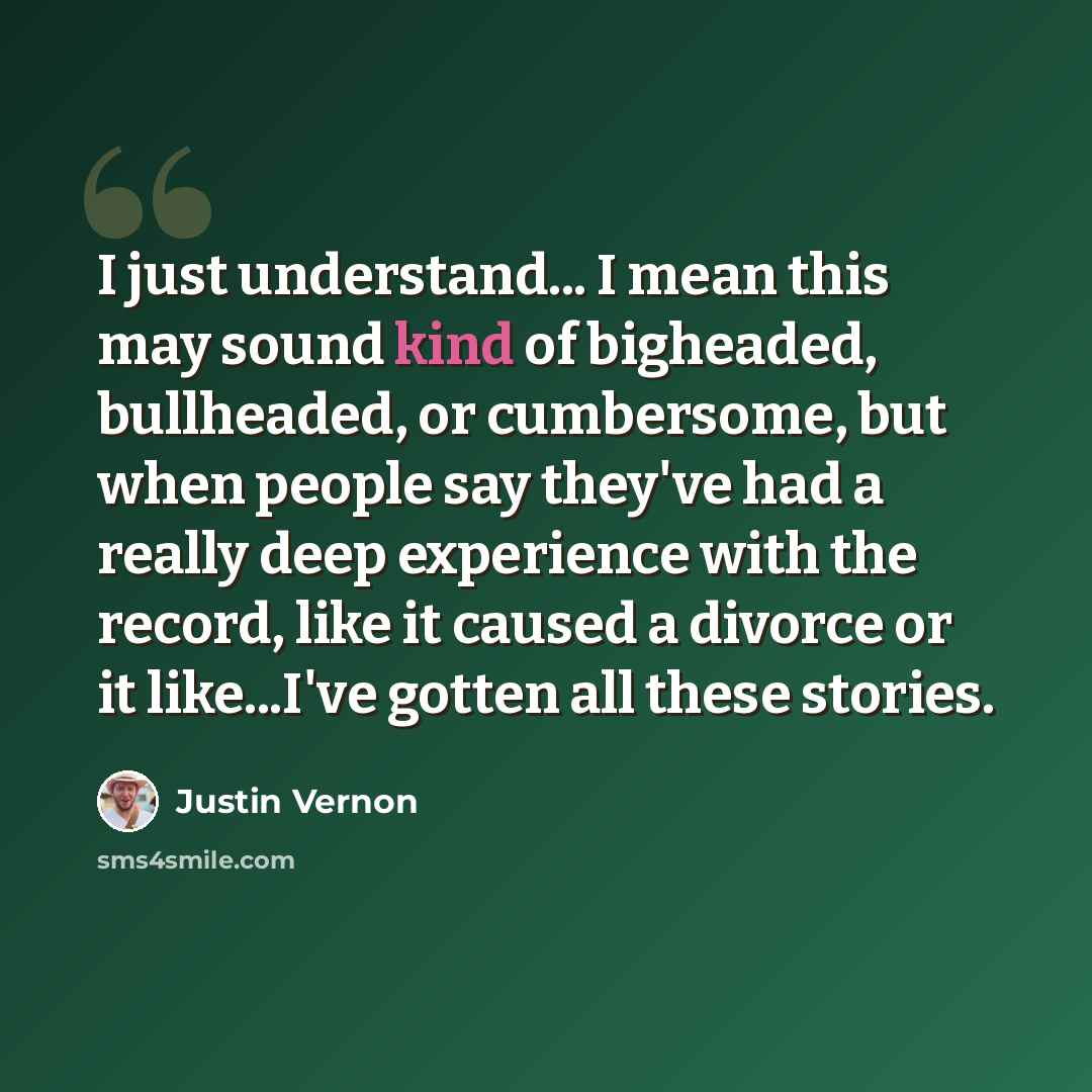 “I just understand... I mean this may sound kind of bigheaded, bullheaded, or cumbersome, but when people say they've had a really deep experience with the record, like it caused a divorce or it like...I've gotten all these stories.” quote by Justin Vernon