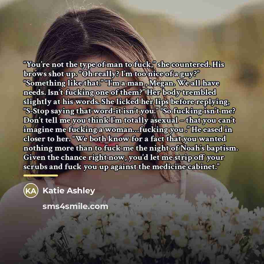 “You’re not the type of man to fuck,” she countered. His brows shot up. “Oh really? I’m too nice of a guy?” “Something like that.” “I’m a man , Megan. We all have needs. Isn’t fucking one of them?” Her body trembled slightly at his words. She licked her lips before replying, “S-Stop saying that…” quote by Katie Ashley