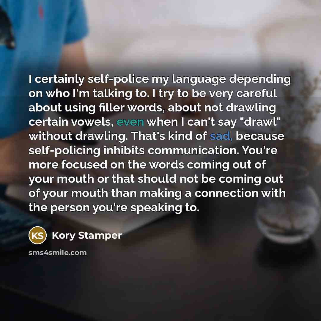 “I certainly self-police my language depending on who I'm talking to. I try to be very careful about using filler words, about not drawling certain vowels, even when I can't say "drawl" without drawling. That's kind of sad, because self-policing inhibits communication. You're more focused on the…” quote by Kory Stamper