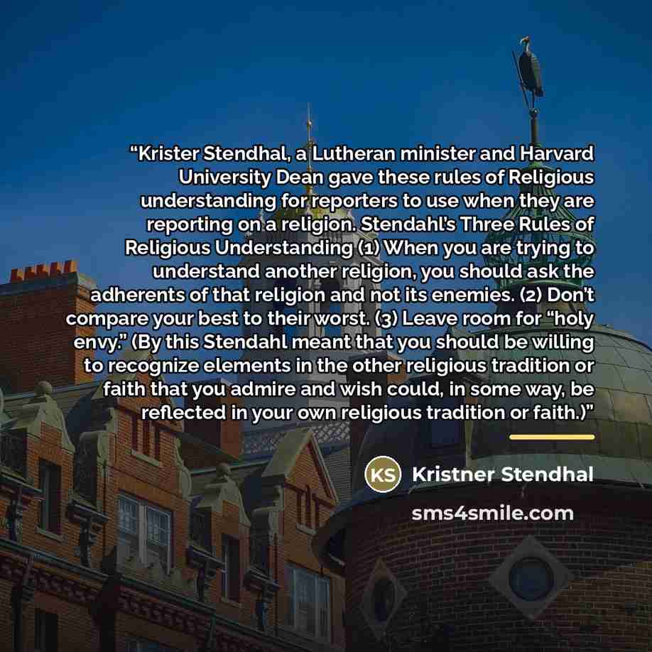 “Krister Stendhal, a Lutheran minister and Harvard University Dean gave these rules of Religious understanding for reporters to use when they are reporting on a religion. Stendahl’s Three Rules of Religious Understanding (1) When you are trying to understand another religion, you should ask the…” quote by Kristner Stendhal