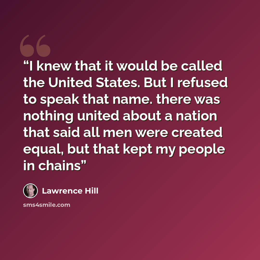 “I knew that it would be called the United States. But I refused to speak that name. there was nothing united about a nation that said all men were created equal, but that kept my people in chains” quote by Lawrence Hill