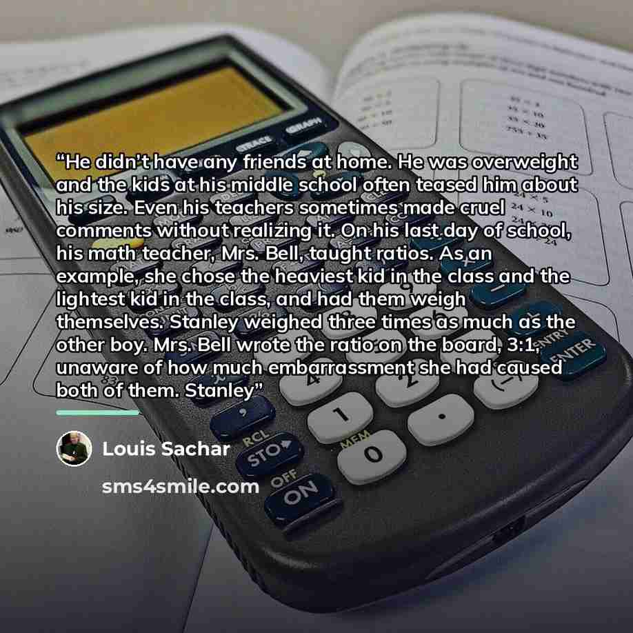 “He didn’t have any friends at home. He was overweight and the kids at his middle school often teased him about his size. Even his teachers sometimes made cruel comments without realizing it. On his last day of school, his math teacher, Mrs. Bell, taught ratios. As an example, she chose the…” quote by Louis Sachar