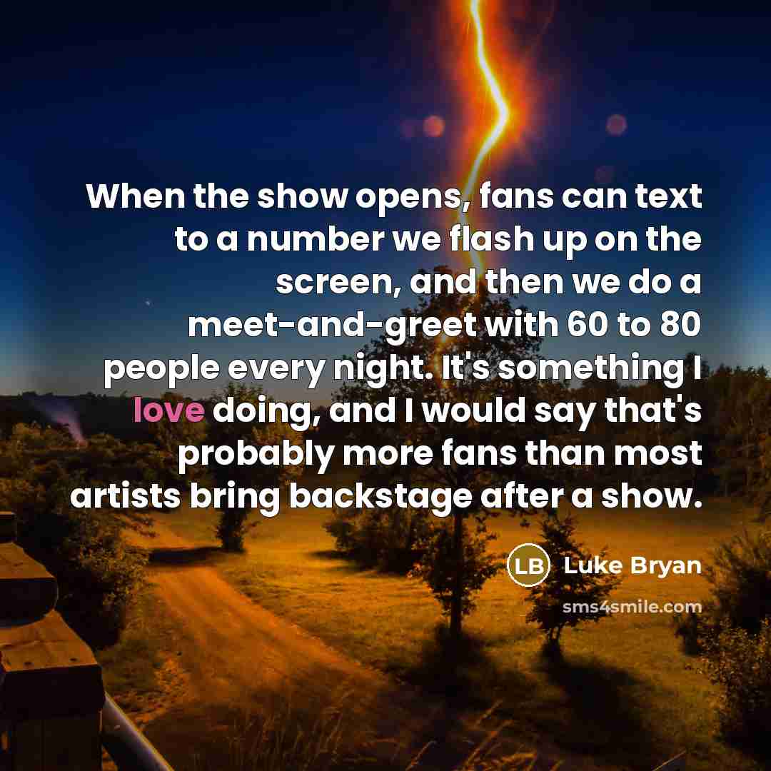 “When the show opens, fans can text to a number we flash up on the screen, and then we do a meet-and-greet with 60 to 80 people every night. It's something I love doing, and I would say that's probably more fans than most artists bring backstage after a show.” quote by Luke Bryan