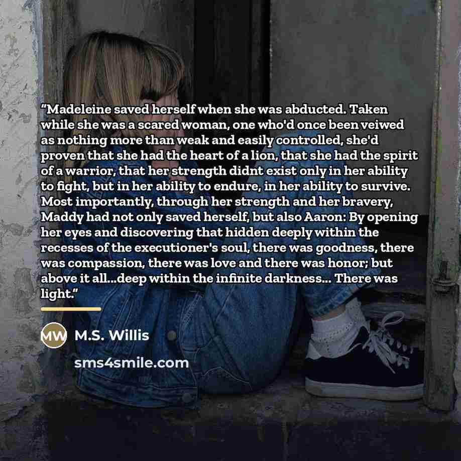 “Madeleine saved herself when she was abducted. Taken while she was a scared woman, one who'd once been veiwed as nothing more than weak and easily controlled, she'd proven that she had the heart of a lion, that she had the spirit of a warrior, that her strength didnt exist only in her ability to…” quote by M.S. Willis
