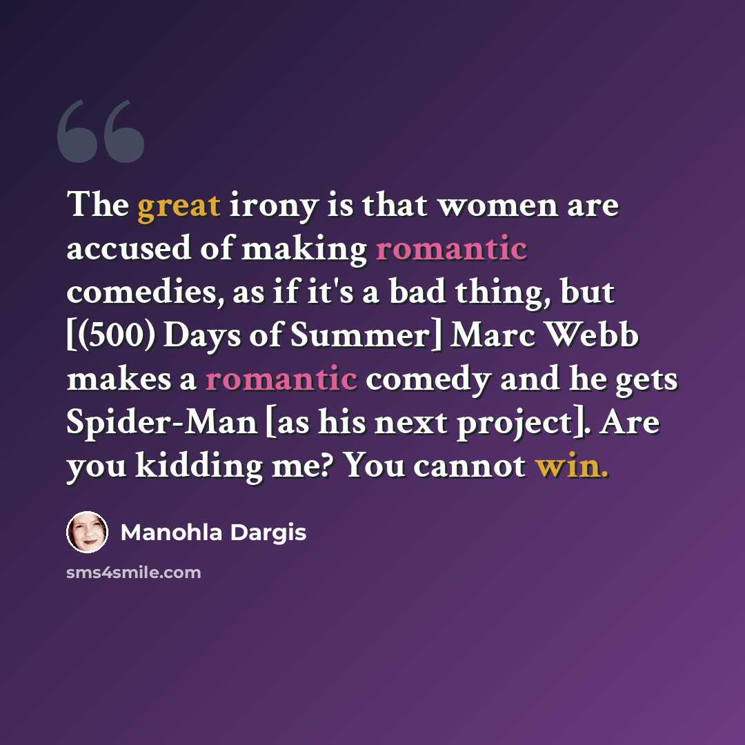 “The great irony is that women are accused of making romantic comedies, as if it's a bad thing, but [(500) Days of Summer] Marc Webb makes a romantic comedy and he gets Spider-Man [as his next project]. Are you kidding me? You cannot win.” quote by Manohla Dargis