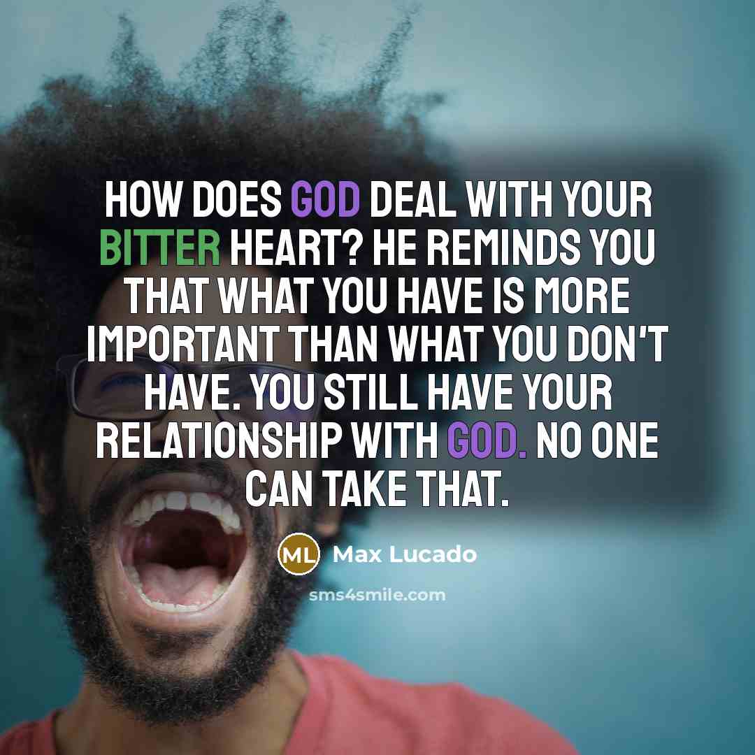 “How does God deal with your bitter heart? He reminds you that what you have is more important than what you don't have. You still have your relationship with God. No one can take that.” quote by Max Lucado