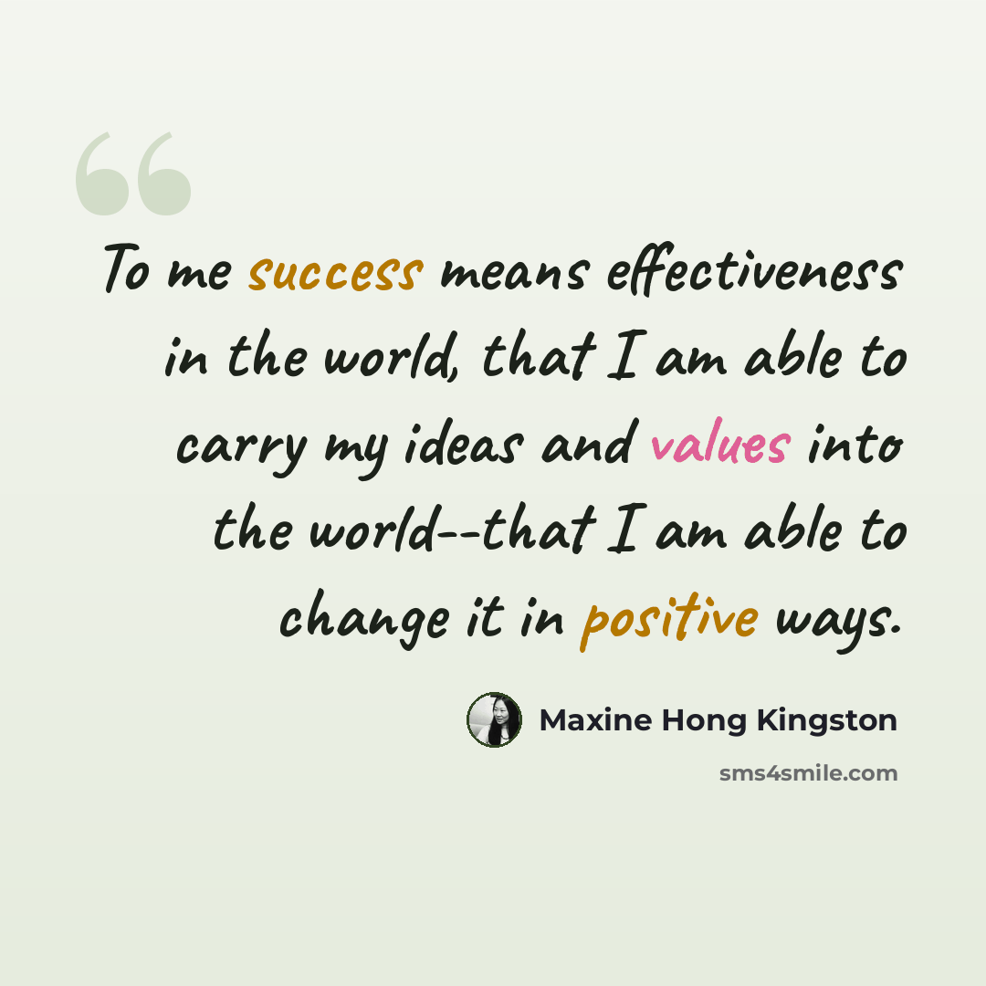 “To me success means effectiveness in the world, that I am able to carry my ideas and values into the world--that I am able to change it in positive ways.” quote by Maxine Hong Kingston