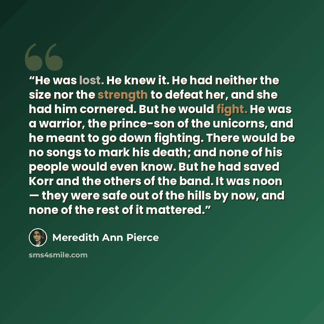 “He was lost. He knew it. He had neither the size nor the strength to defeat her, and she had him cornered. But he would fight. He was a warrior, the prince-son of the unicorns, and he meant to go down fighting. There would be no songs to mark his death; and none of his people would even know. But…” quote by Meredith Ann Pierce