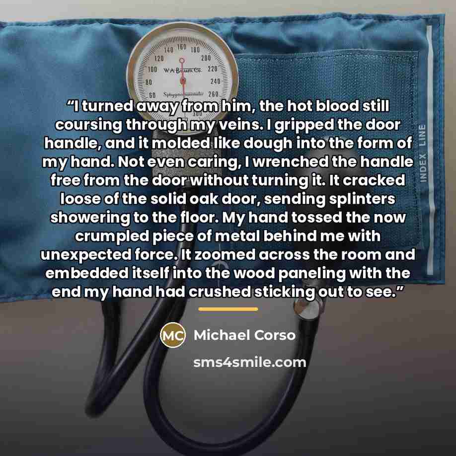 “I turned away from him, the hot blood still coursing through my veins. I gripped the door handle, and it molded like dough into the form of my hand. Not even caring, I wrenched the handle free from the door without turning it. It cracked loose of the solid oak door, sending splinters showering to…” quote by Michael Corso