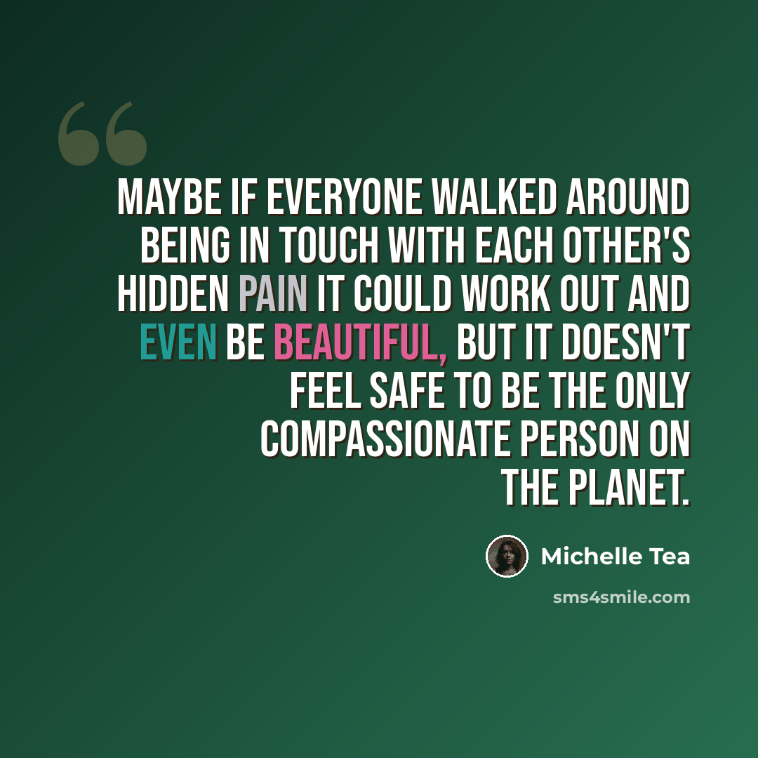 “Maybe if everyone walked around being in touch with each other's hidden pain it could work out and even be beautiful, but it doesn't feel safe to be the only compassionate person on the planet.” quote by Michelle Tea