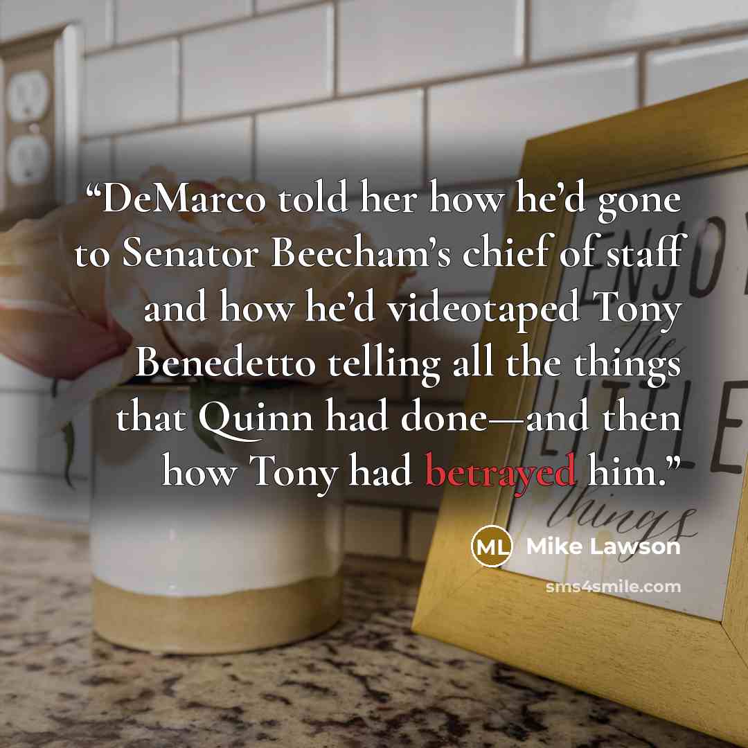 “DeMarco told her how he’d gone to Senator Beecham’s chief of staff and how he’d videotaped Tony Benedetto telling all the things that Quinn had done—and then how Tony had betrayed him.” quote by Mike Lawson