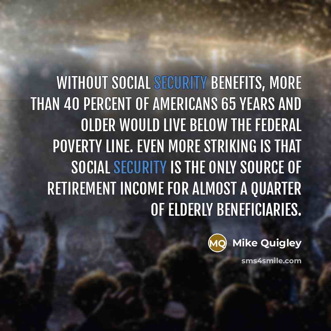 “Without Social Security benefits, more than 40 percent of Americans 65 years and older would live below the federal poverty line. Even more striking is that Social Security is the only source of retirement income for almost a quarter of elderly beneficiaries.” quote by Mike Quigley