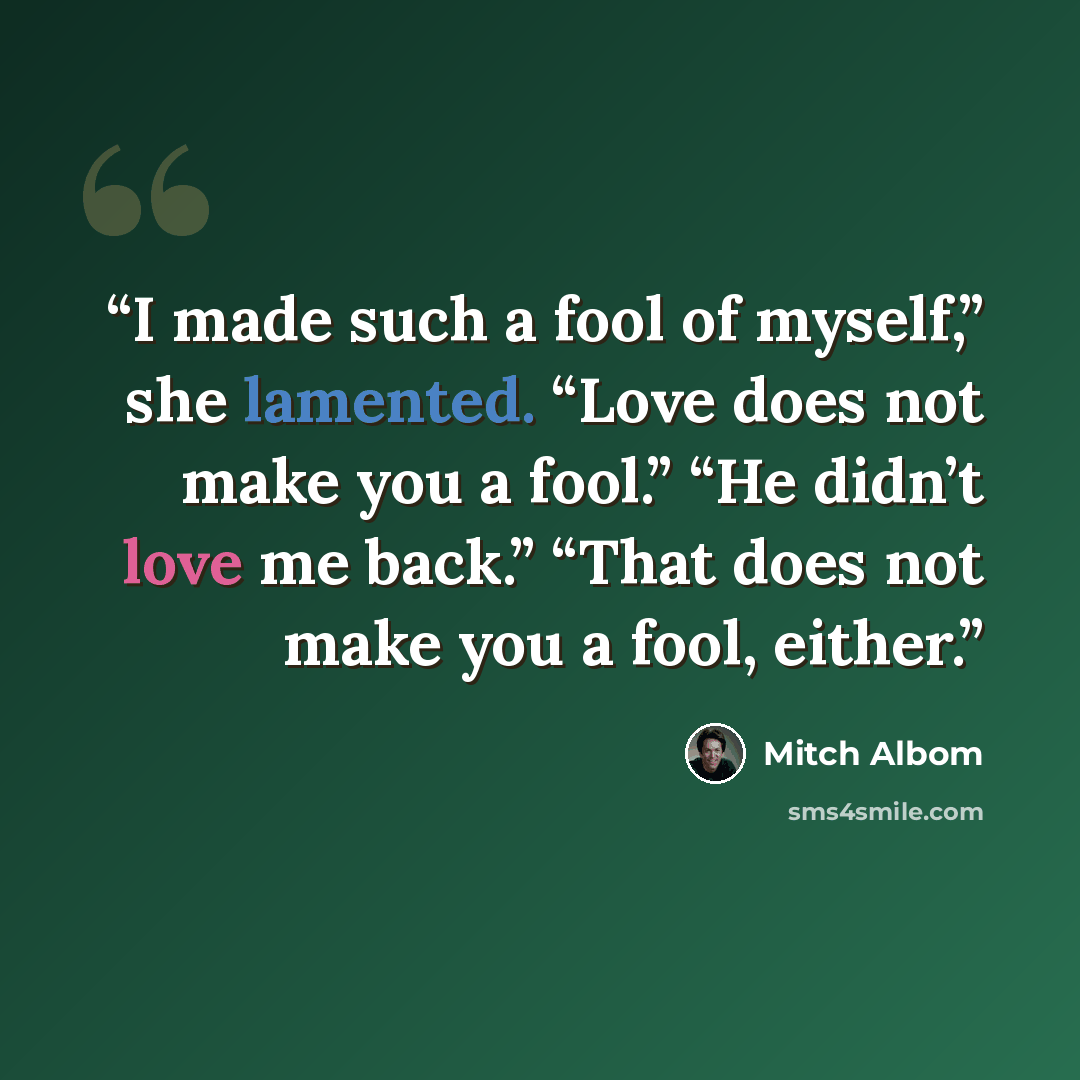 “I made such a fool of myself,” she lamented. “Love does not make you a fool.” “He didn’t love me back.” “That does not make you a fool, either.” quote by Mitch Albom