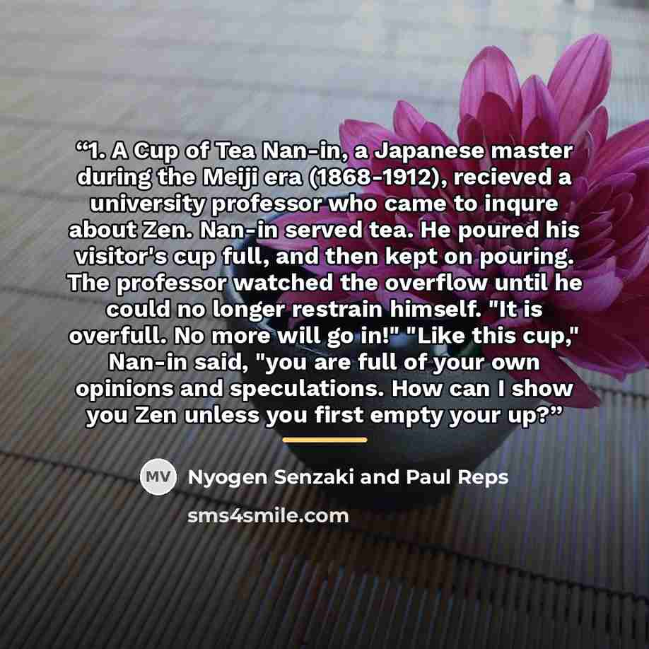 “1. A Cup of Tea Nan-in, a Japanese master during the Meiji era (1868-1912), recieved a university professor who came to inqure about Zen. Nan-in served tea. He poured his visitor's cup full, and then kept on pouring. The professor watched the overflow until he could no longer restrain himself. "It…” quote by Nyogen Senzaki and Paul Reps