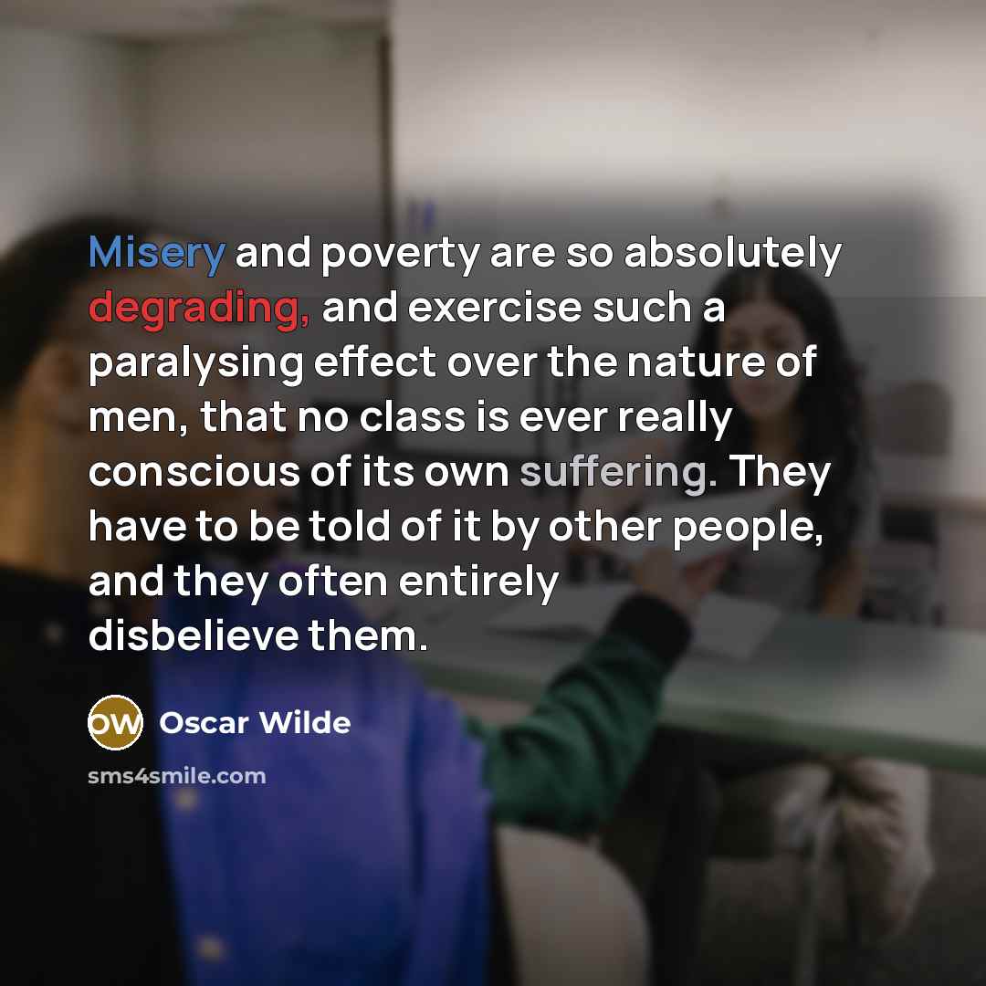 “Misery and poverty are so absolutely degrading, and exercise such a paralysing effect over the nature of men, that no class is ever really conscious of its own suffering. They have to be told of it by other people, and they often entirely disbelieve them.” quote by Oscar Wilde