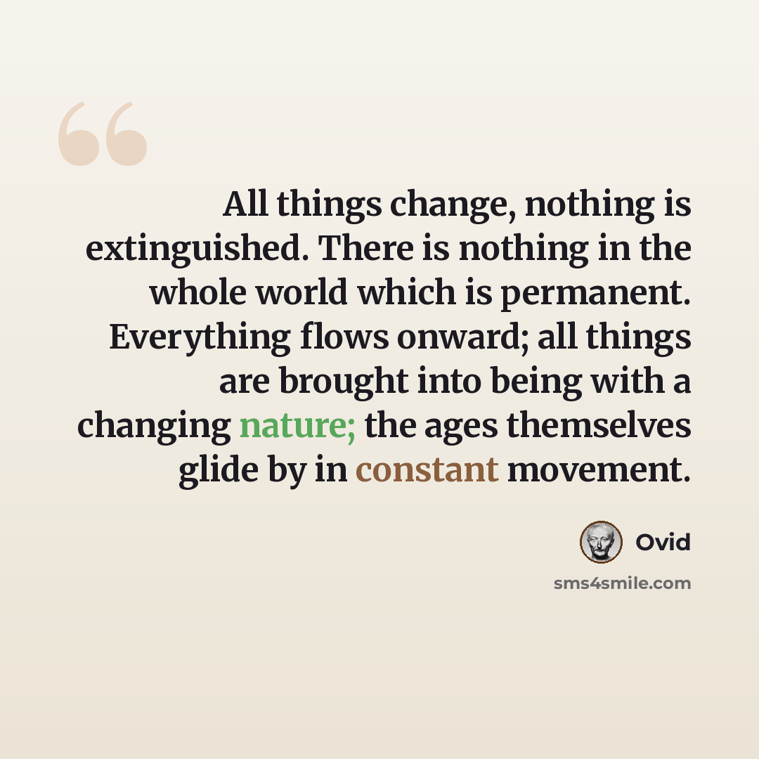 “All things change, nothing is extinguished. There is nothing in the whole world which is permanent. Everything flows onward; all things are brought into being with a changing nature; the ages themselves glide by in constant movement.” quote by Ovid