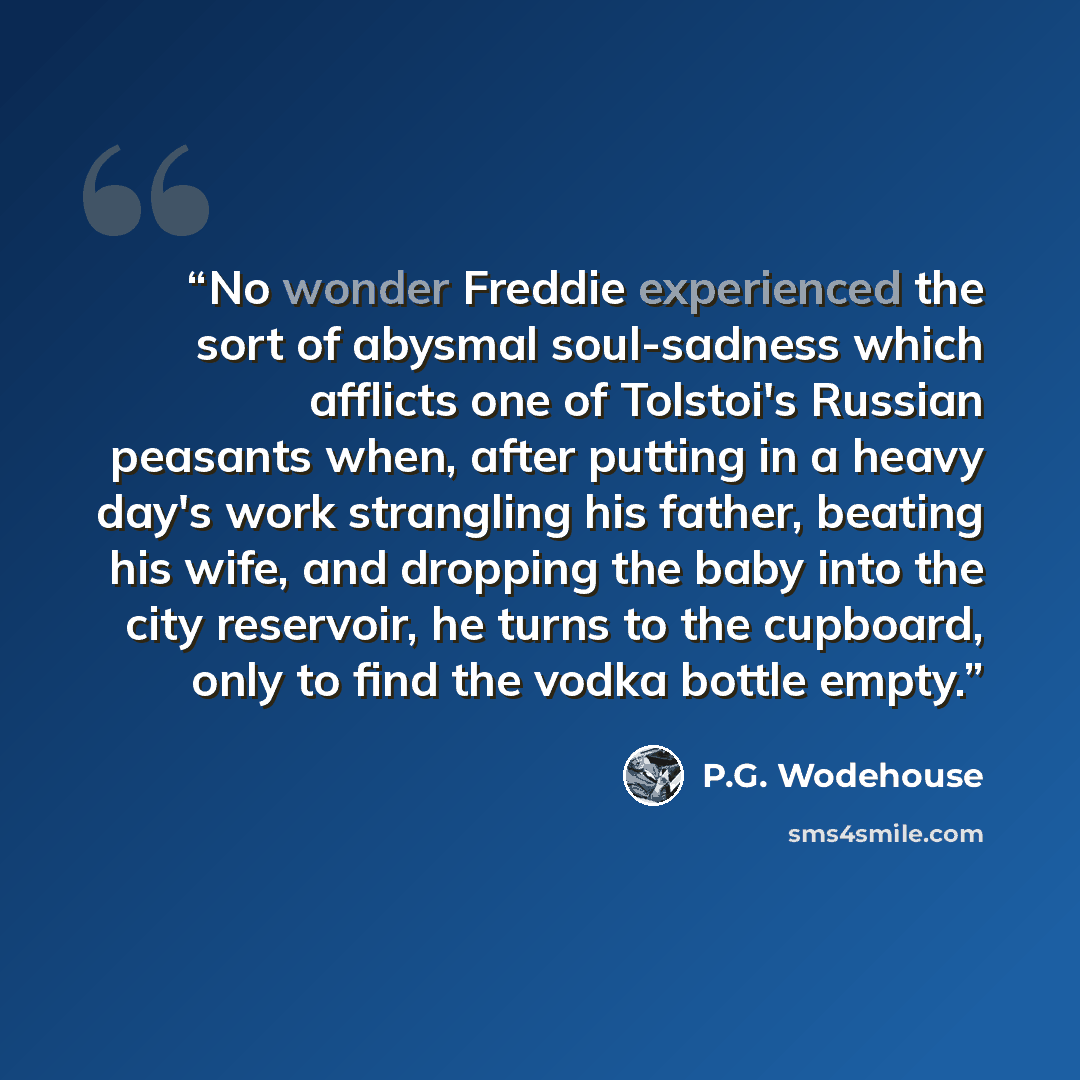 “No wonder Freddie experienced the sort of abysmal soul-sadness which afflicts one of Tolstoi's Russian peasants when, after putting in a heavy day's work strangling his father, beating his wife, and dropping the baby into the city reservoir, he turns to the cupboard, only to find the vodka bottle…” quote by P.G. Wodehouse