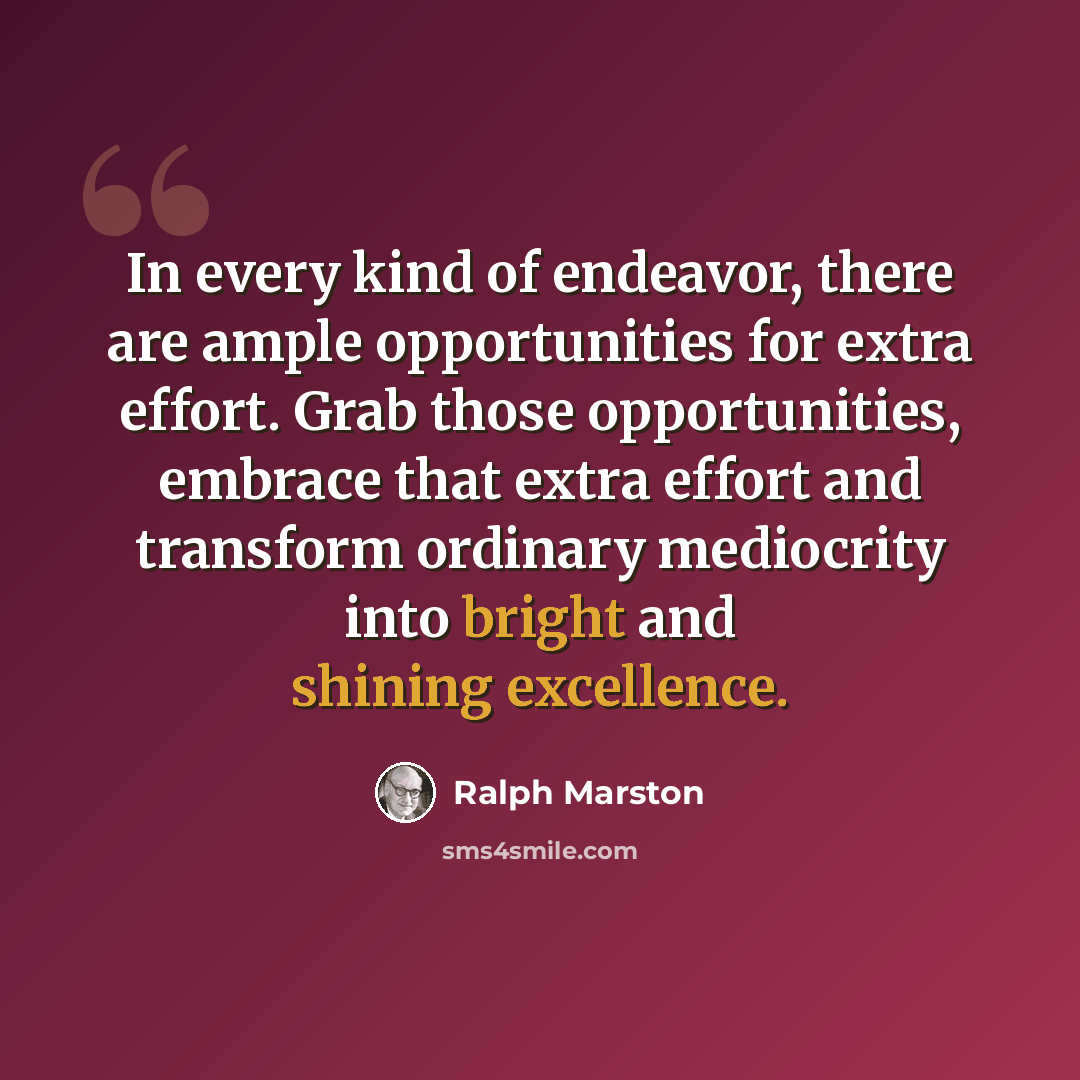 “In every kind of endeavor, there are ample opportunities for extra effort. Grab those opportunities, embrace that extra effort and transform ordinary mediocrity into bright and shining excellence.” quote by Ralph Marston