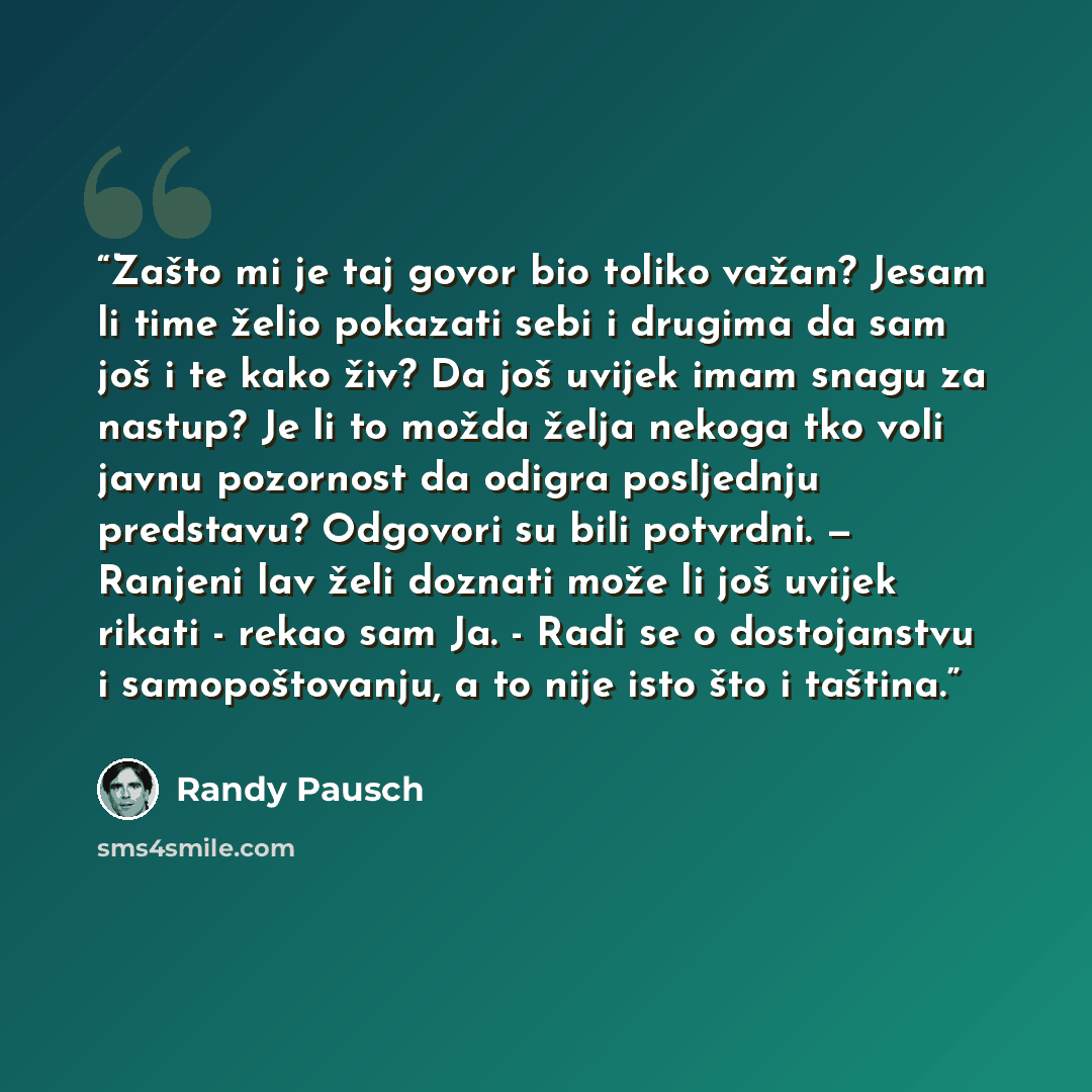 “Zašto mi je taj govor bio toliko važan? Jesam li time želio pokazati sebi i drugima da sam još i te kako živ? Da još uvijek imam snagu za nastup? Je li to možda želja nekoga tko voli javnu pozornost da odigra posljednju predstavu? Odgovori su bili potvrdni. — Ranjeni lav želi doznati može li još…” quote by Randy Pausch