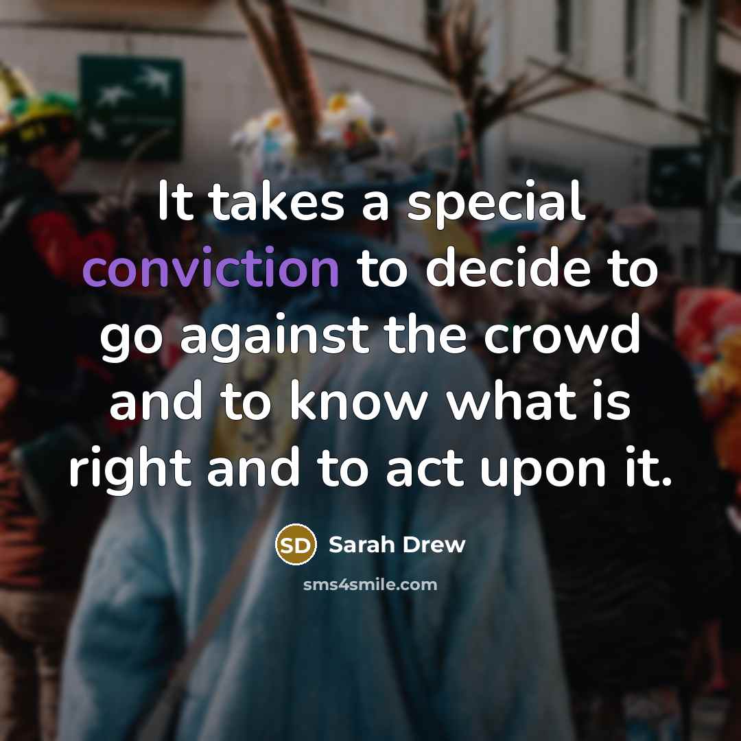 “It takes a special conviction to decide to go against the crowd and to know what is right and to act upon it.” quote by Sarah Drew