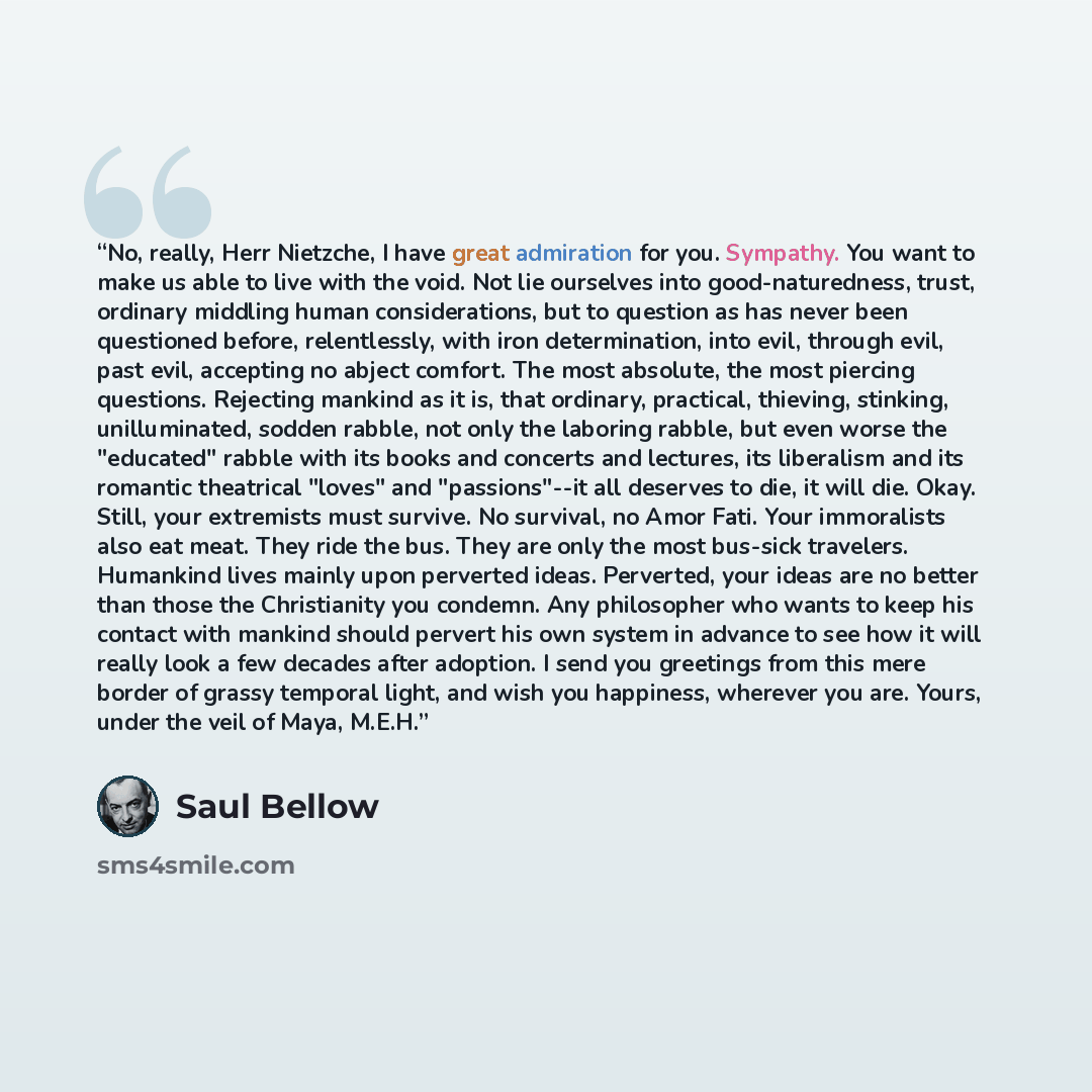 “No, really, Herr Nietzche, I have great admiration for you. Sympathy. You want to make us able to live with the void. Not lie ourselves into good-naturedness, trust, ordinary middling human considerations, but to question as has never been questioned before, relentlessly, with iron determination…” quote by Saul Bellow