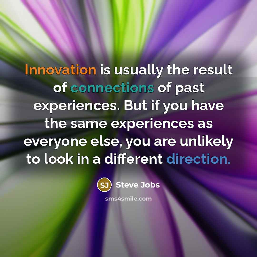“Innovation is usually the result of connections of past experiences. But if you have the same experiences as everyone else, you are unlikely to look in a different direction.” quote by Steve Jobs