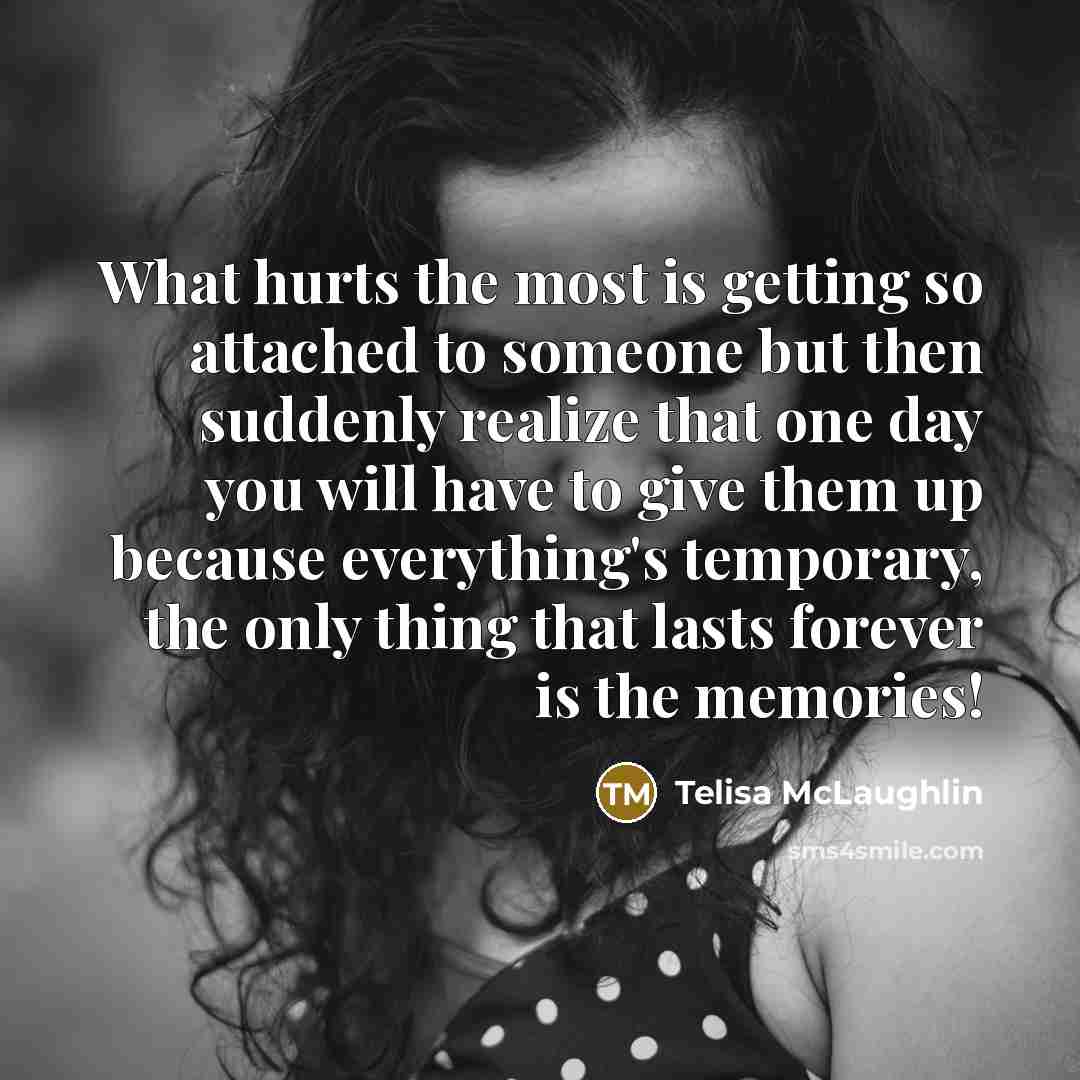 “What hurts the most is getting so attached to someone but then suddenly realize that one day you will have to give them up because everything's temporary, the only thing that lasts forever is the memories!” quote by Telisa McLaughlin