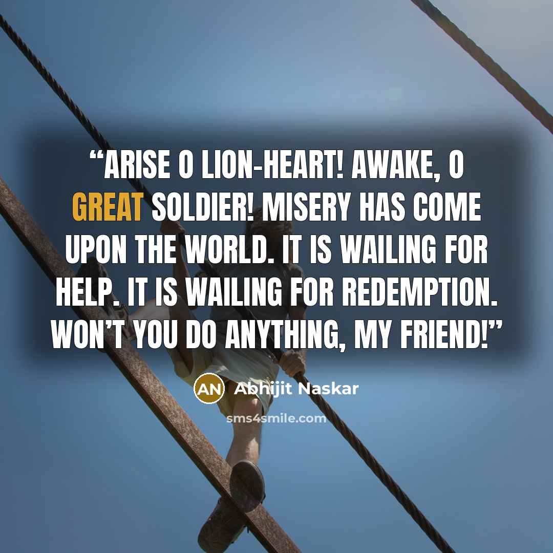 “Arise O lion-heart! Awake, O great soldier! Misery has come upon the world. It is wailing for help. It is wailing for redemption. Won’t you do anything, my friend!” quote by Abhijit Naskar
