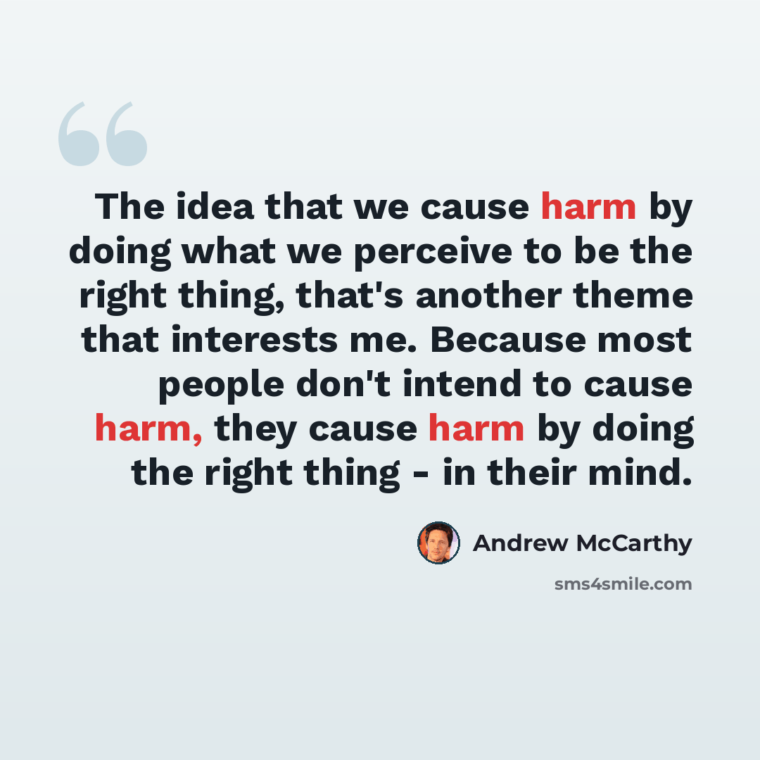 “The idea that we cause harm by doing what we perceive to be the right thing, that's another theme that interests me. Because most people don't intend to cause harm, they cause harm by doing the right thing - in their mind.” quote by Andrew McCarthy
