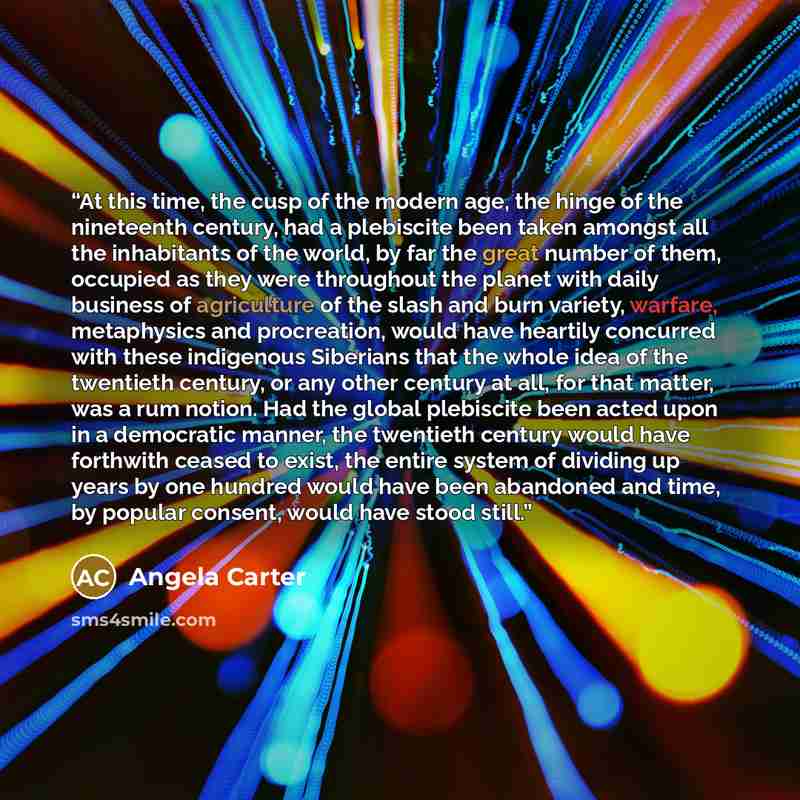 “At this time, the cusp of the modern age, the hinge of the nineteenth century, had a plebiscite been taken amongst all the inhabitants of the world, by far the great number of them, occupied as they were throughout the planet with daily business of agriculture of the slash and burn variety…” quote by Angela Carter
