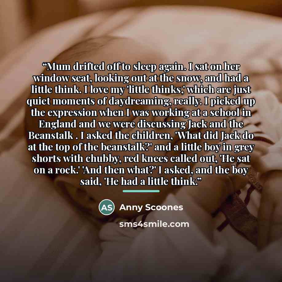 “Mum drifted off to sleep again. I sat on her window seat, looking out at the snow, and had a little think. I love my 'little thinks,' which are just quiet moments of daydreaming, really. I picked up the expression when I was working at a school in England and we were discussing Jack and the…” quote by Anny Scoones