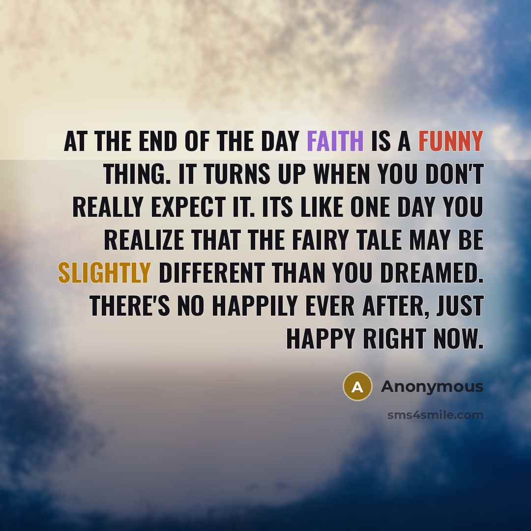 “At the end of the day faith is a funny thing. It turns up when you don't really expect it. Its like one day you realize that the fairy tale may be slightly different than you dreamed. There's no happily ever after, just happy right now.” quote by Anonymous