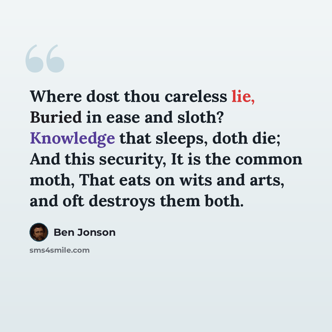 “Where dost thou careless lie, Buried in ease and sloth? Knowledge that sleeps, doth die; And this security, It is the common moth, That eats on wits and arts, and oft destroys them both.” quote by Ben Jonson