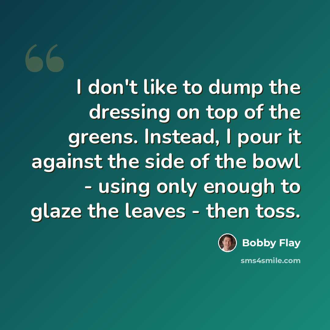“I don't like to dump the dressing on top of the greens. Instead, I pour it against the side of the bowl - using only enough to glaze the leaves - then toss.” quote by Bobby Flay