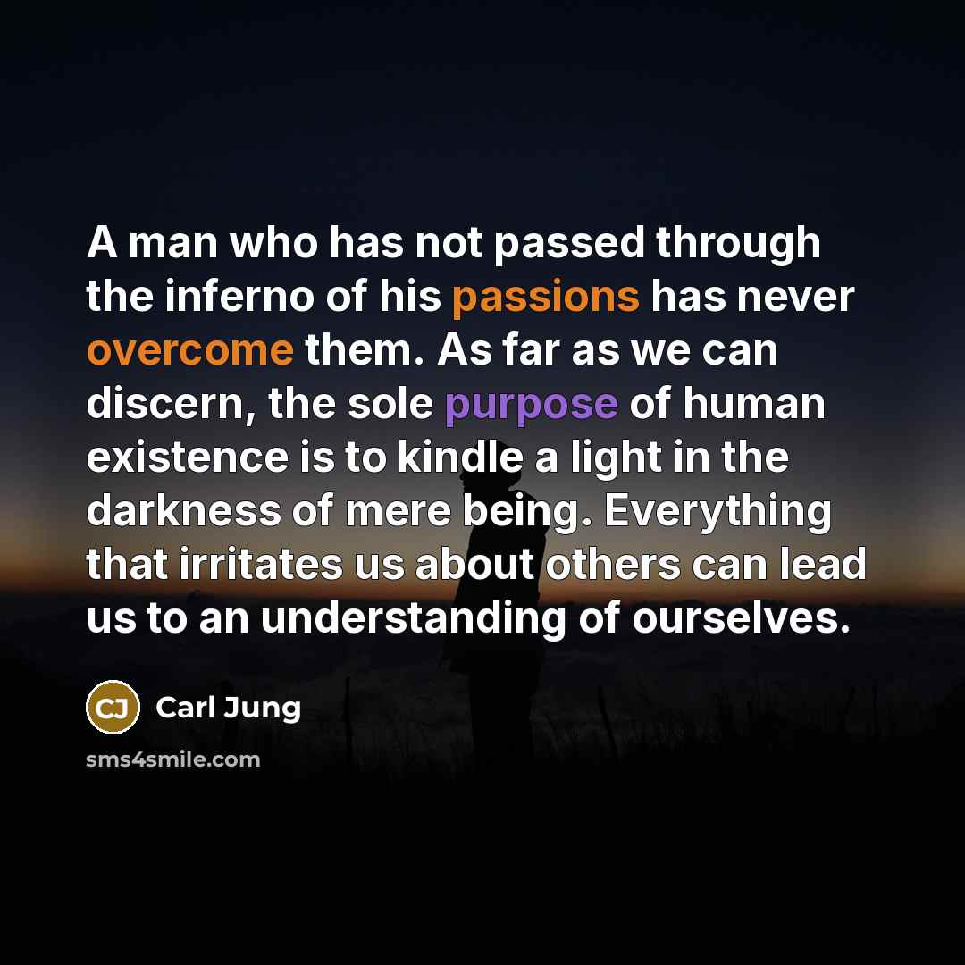 “A man who has not passed through the inferno of his passions has never overcome them. As far as we can discern, the sole purpose of human existence is to kindle a light in the darkness of mere being. Everything that irritates us about others can lead us to an understanding of ourselves.” quote by Carl Jung