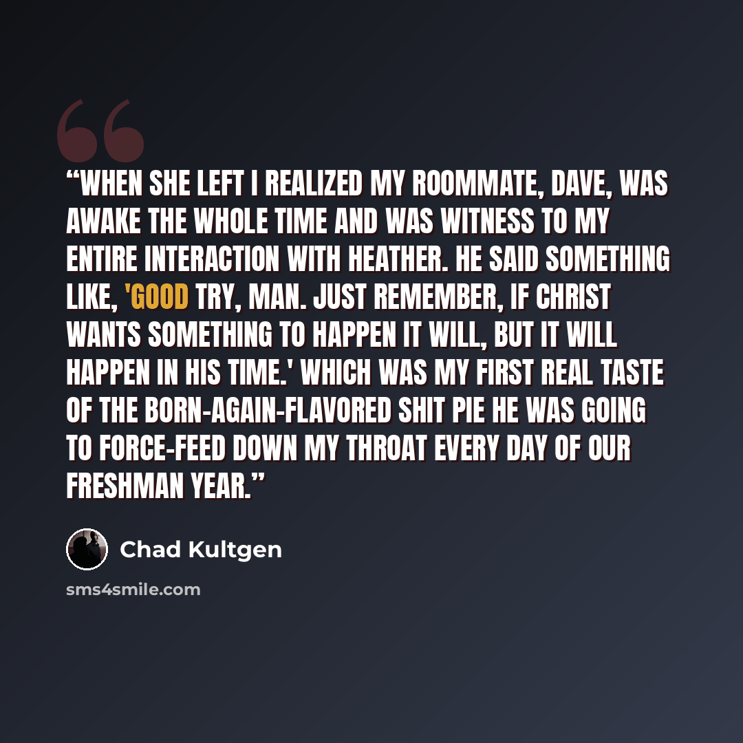 “When she left I realized my roommate, Dave, was awake the whole time and was witness to my entire interaction with Heather. He said something like, 'Good try, man. Just remember, if Christ wants something to happen it will, but it will happen in his time.' which was my first real taste of the…” quote by Chad Kultgen