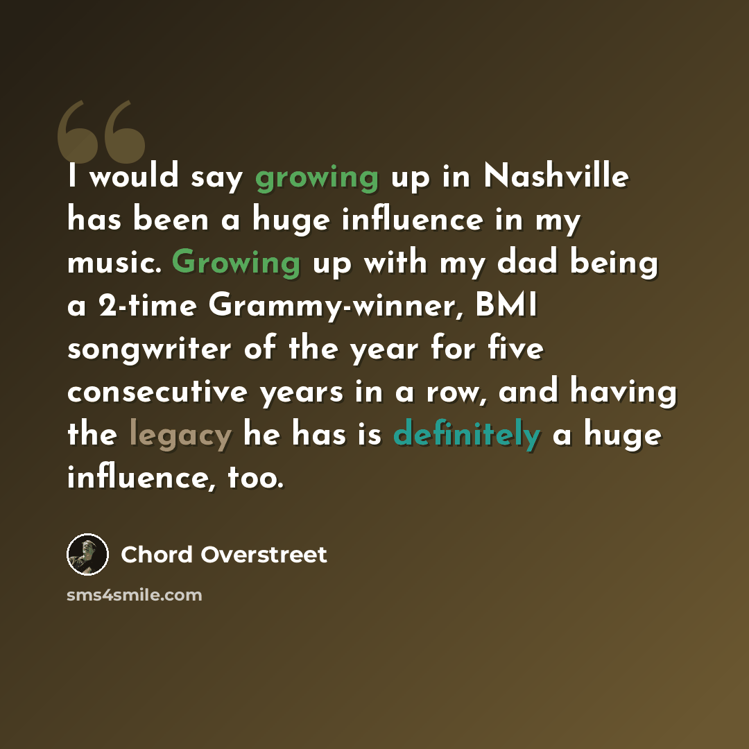 “I would say growing up in Nashville has been a huge influence in my music. Growing up with my dad being a 2-time Grammy-winner, BMI songwriter of the year for five consecutive years in a row, and having the legacy he has is definitely a huge influence, too.” quote by Chord Overstreet
