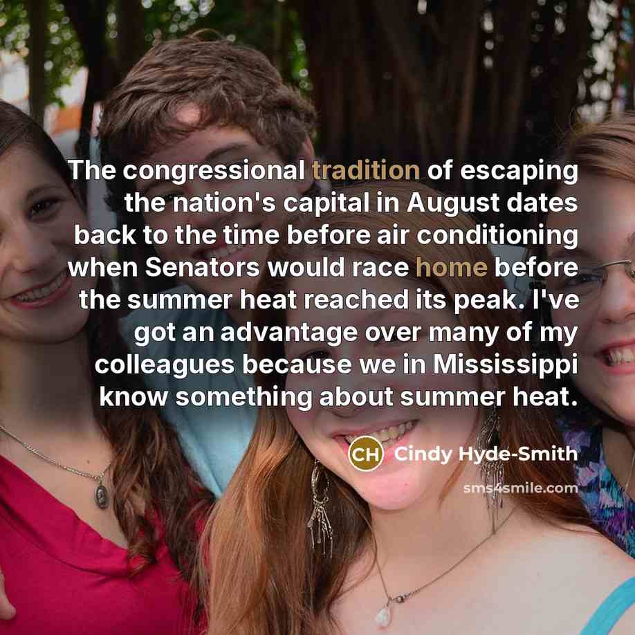“The congressional tradition of escaping the nation's capital in August dates back to the time before air conditioning when Senators would race home before the summer heat reached its peak. I've got an advantage over many of my colleagues because we in Mississippi know something about summer heat.” quote by Cindy Hyde-Smith