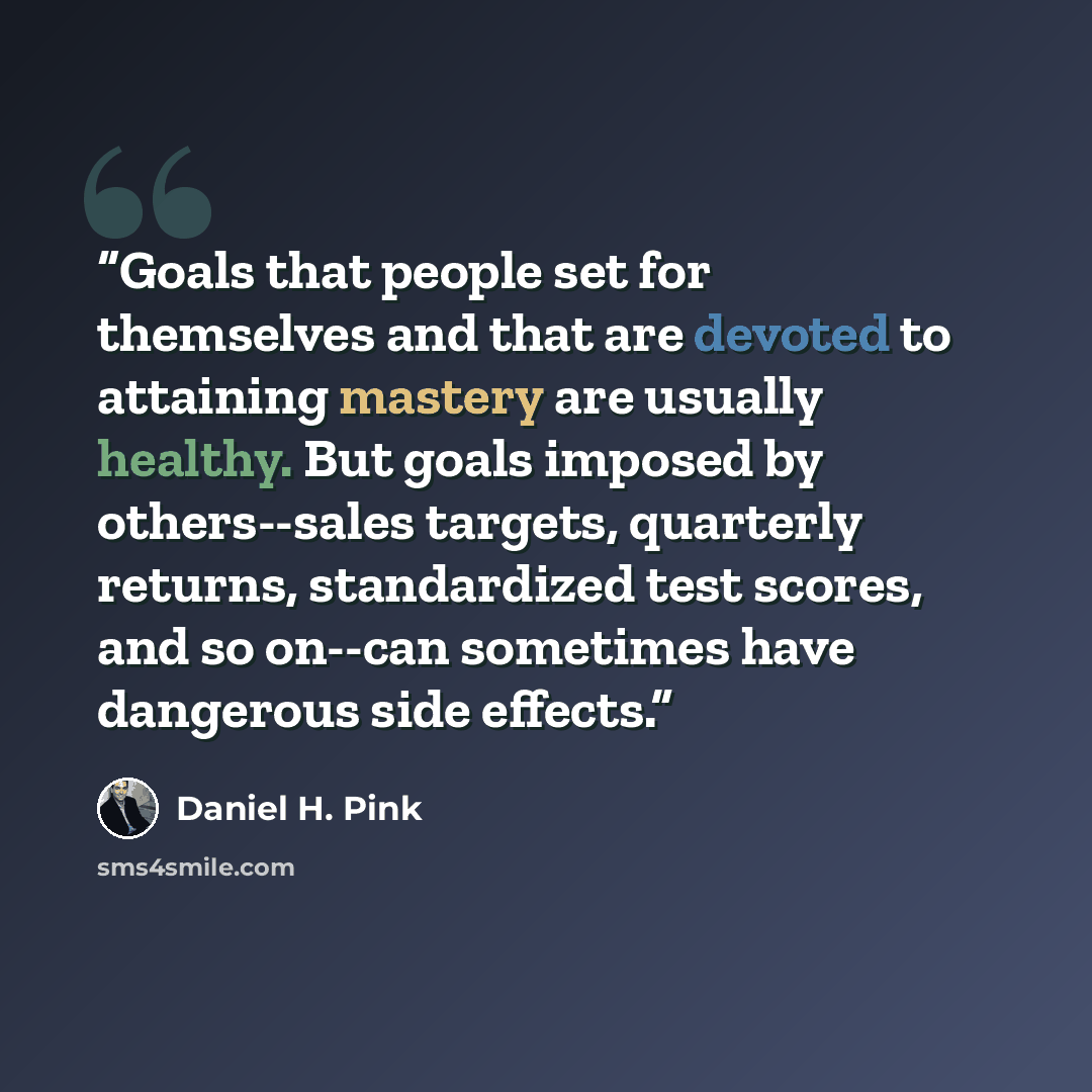 “Goals that people set for themselves and that are devoted to attaining mastery are usually healthy. But goals imposed by others--sales targets, quarterly returns, standardized test scores, and so on--can sometimes have dangerous side effects.” quote by Daniel H. Pink