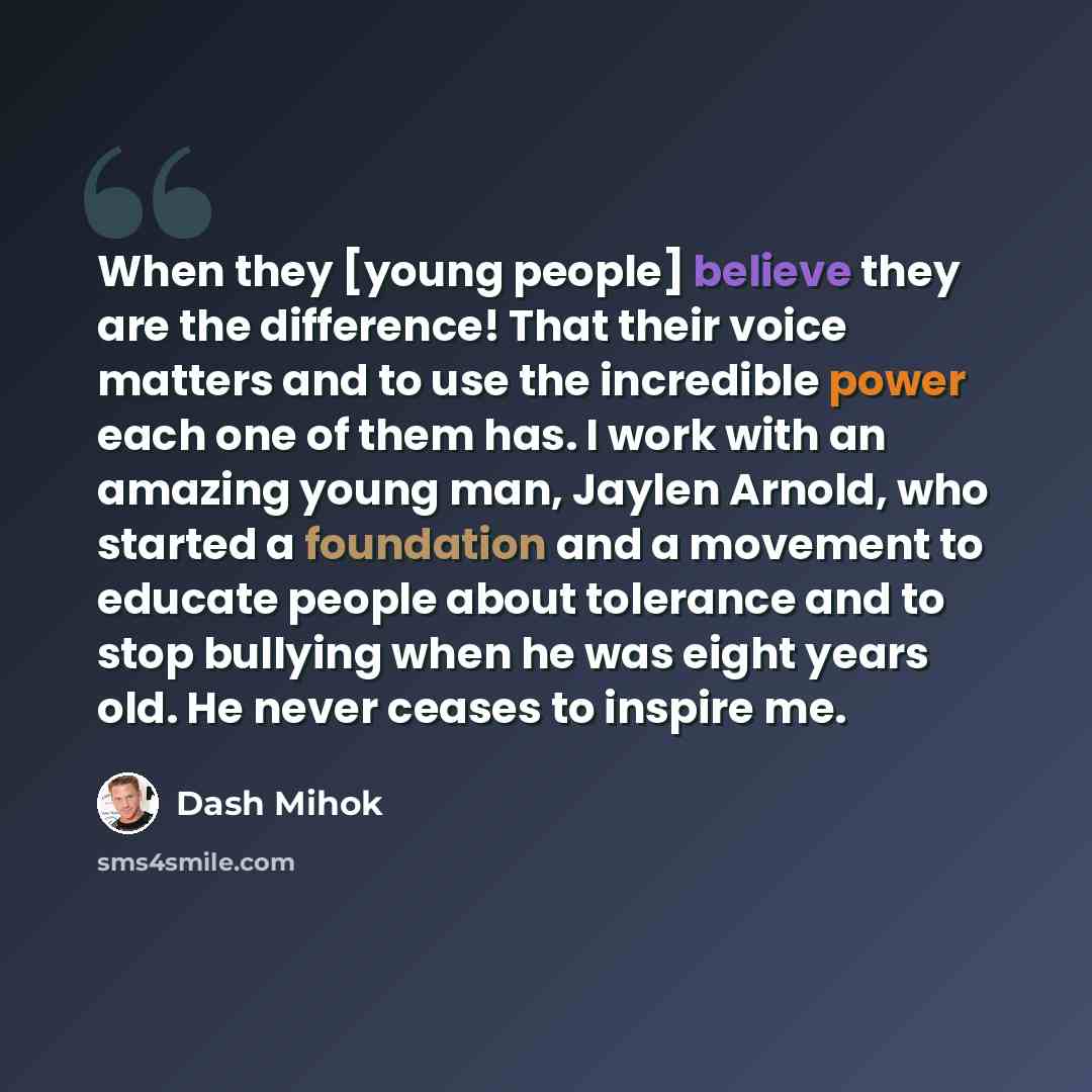 “When they [young people] believe they are the difference! That their voice matters and to use the incredible power each one of them has. I work with an amazing young man, Jaylen Arnold, who started a foundation and a movement to educate people about tolerance and to stop bullying when he was eight…” quote by Dash Mihok