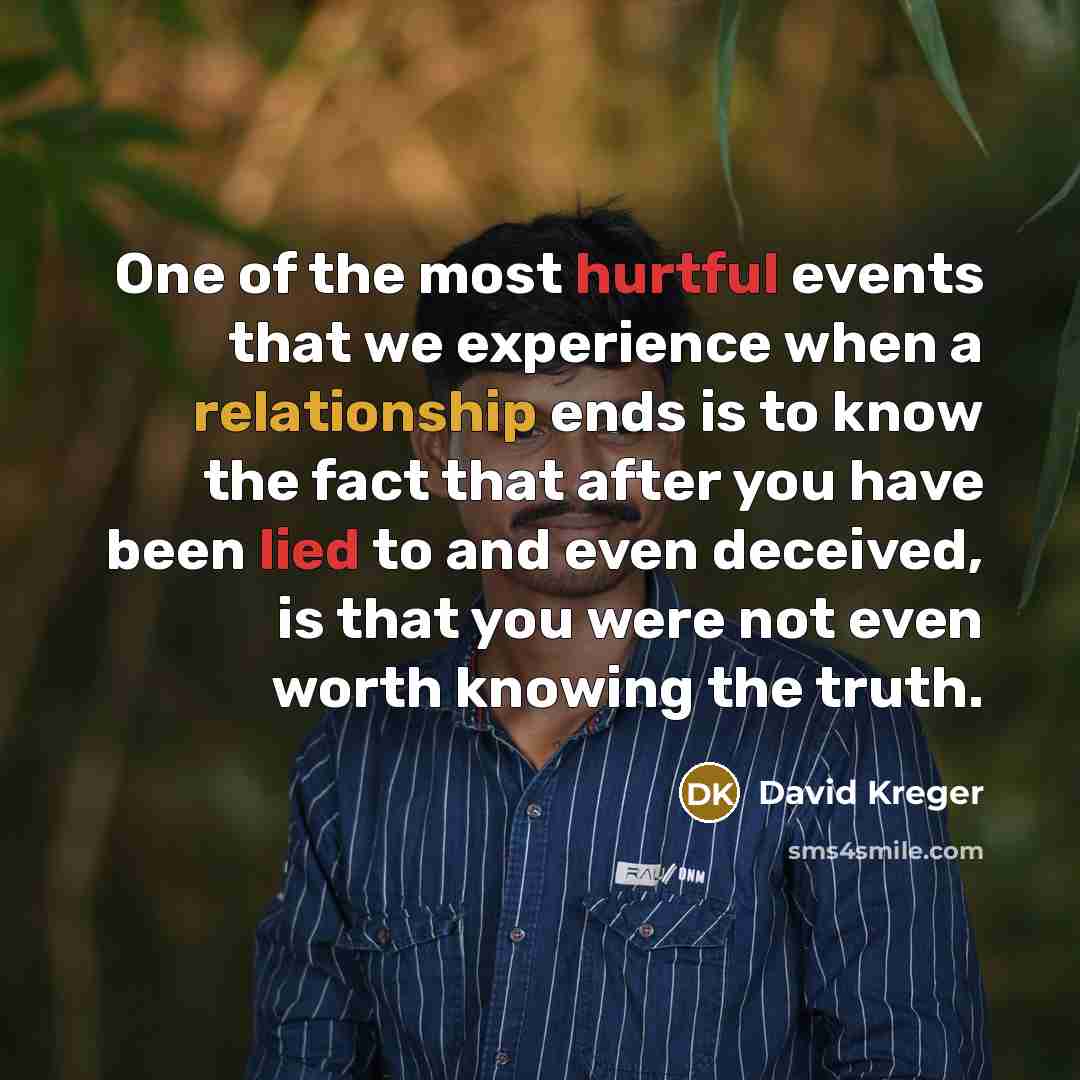 “One of the most hurtful events that we experience when a relationship ends is to know the fact that after you have been lied to and even deceived, is that you were not even worth knowing the truth.” quote by David Kreger