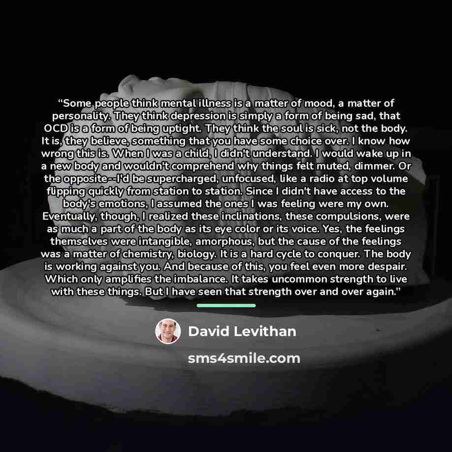 “Some people think mental illness is a matter of mood, a matter of personality. They think depression is simply a form of being sad, that OCD is a form of being uptight. They think the soul is sick, not the body. It is, they believe, something that you have some choice over. I know how wrong this…” quote by David Levithan
