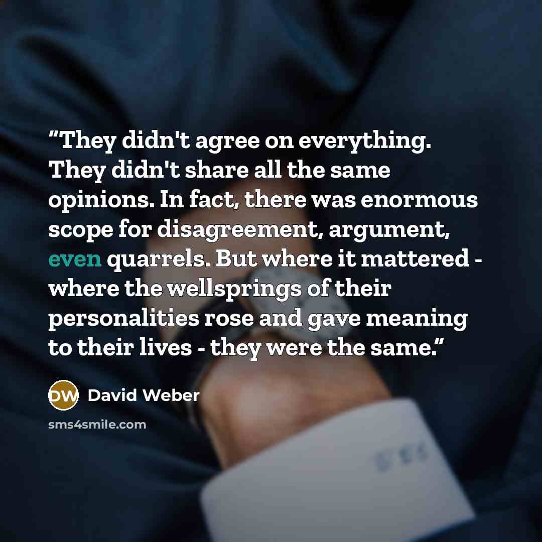 “They didn't agree on everything. They didn't share all the same opinions. In fact, there was enormous scope for disagreement, argument, even quarrels. But where it mattered - where the wellsprings of their personalities rose and gave meaning to their lives - they were the same.” quote by David Weber