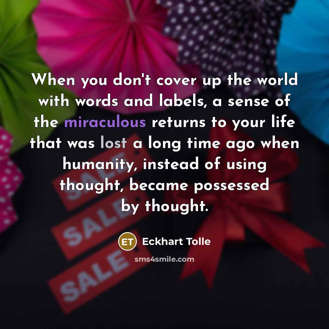 “When you don't cover up the world with words and labels, a sense of the miraculous returns to your life that was lost a long time ago when humanity, instead of using thought, became possessed by thought.” quote by Eckhart Tolle