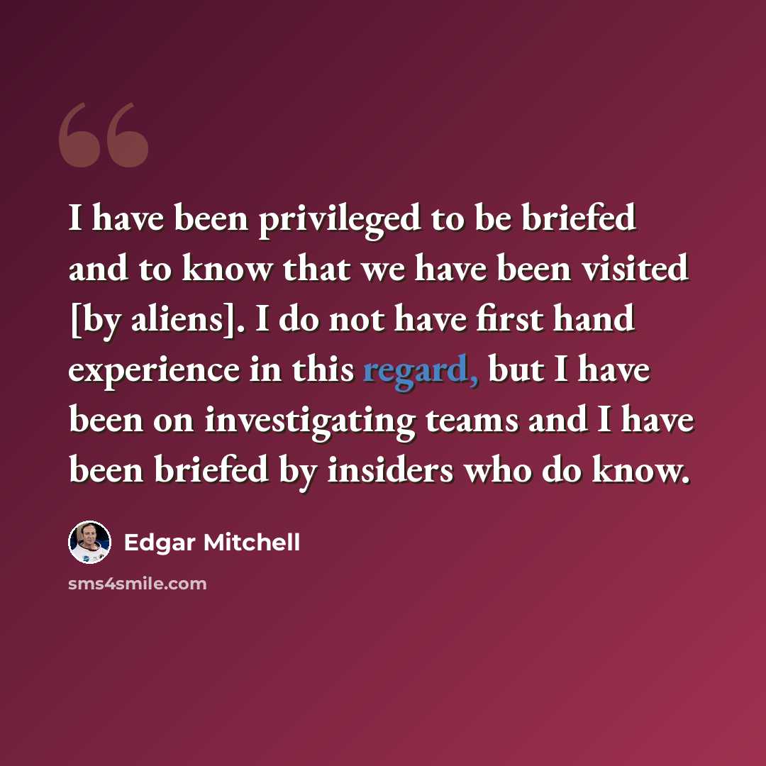 “I have been privileged to be briefed and to know that we have been visited [by aliens]. I do not have first hand experience in this regard, but I have been on investigating teams and I have been briefed by insiders who do know.” quote by Edgar Mitchell