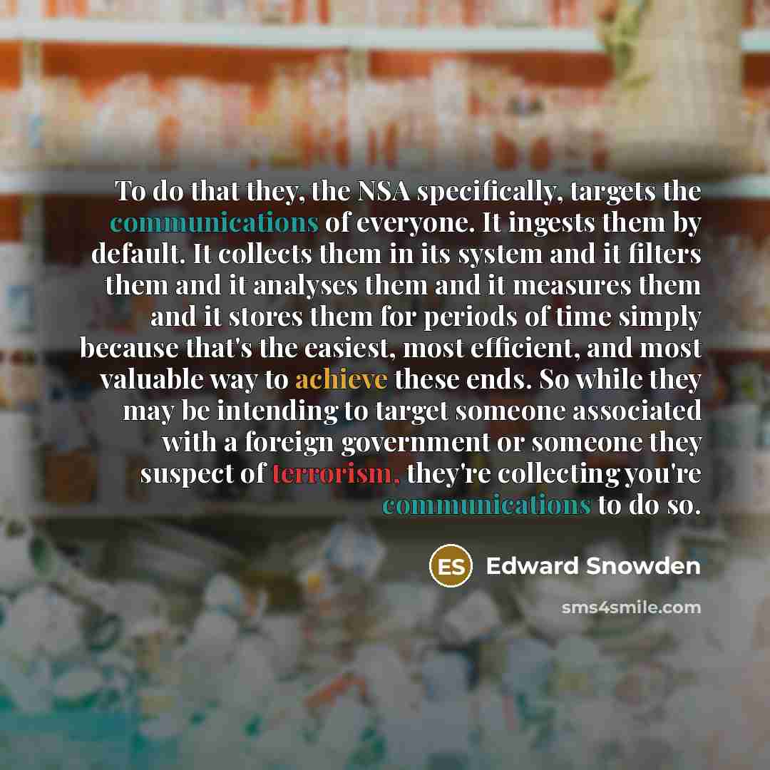“To do that they, the NSA specifically, targets the communications of everyone. It ingests them by default. It collects them in its system and it filters them and it analyses them and it measures them and it stores them for periods of time simply because that's the easiest, most efficient, and most…” quote by Edward Snowden