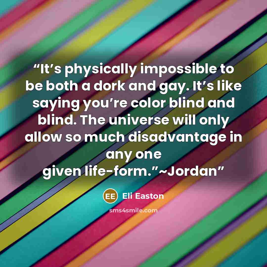 “It’s physically impossible to be both a dork and gay. It’s like saying you’re color blind and blind. The universe will only allow so much disadvantage in any one given life-form.”~Jordan” quote by Eli Easton